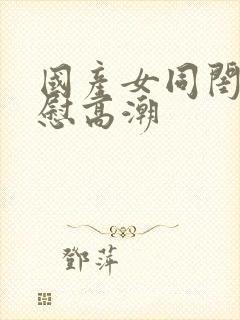 国产女同闺蜜互慰高潮