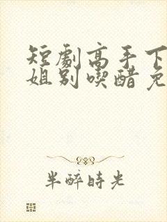 短剧高手下山师姐别吃醋免费观看