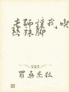 老师让我吃她的丝袜脚