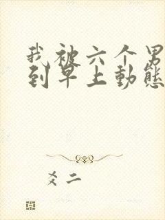 我被六个男人躁到早上动态图