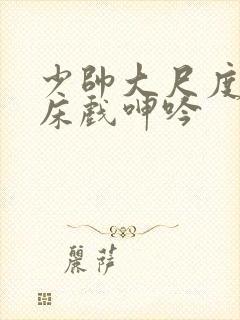 少帅大尺度做爰床戏呻吟