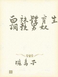 白袜体育生sm调教男奴