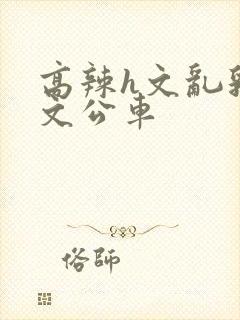 高辣h文乱乳h文公车