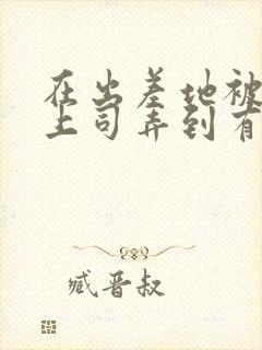 在出差地被变态上司弄到有感觉的女职员》