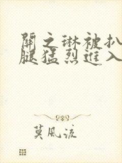 关之琳被扒开双腿猛烈进入网站