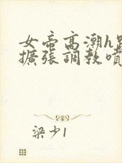 女帝高潮h跪趴扩张调教喷水小说