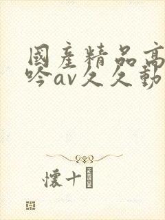 国产精品高潮呻吟av久久动漫