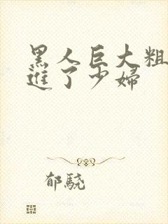 黑人巨大粗物挺进了少妇