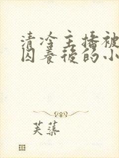 清冷主播被疯批囚养后的小说免费阅