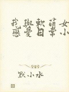 我与软萌女友的恋爱日常小说免费