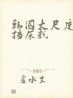 韩国大尺度无遮挡床戏