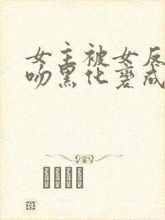 女主被女反派亲吻黑化变成仆人的小