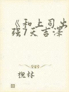 《和上司出差被强7天吉泽