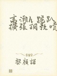 高潮h 跪趴 扩张调教喷水封面