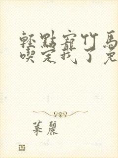 轻点宠竹马他哥吃定我了免费阅读全文无弹窗