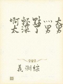 啊轻点灬太粗嗯太深了男男