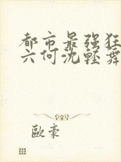 都市最强狂兵陈六何沈轻舞笔趣阁