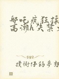 哪吒疯狂揉肉蒂高潮h失禁文