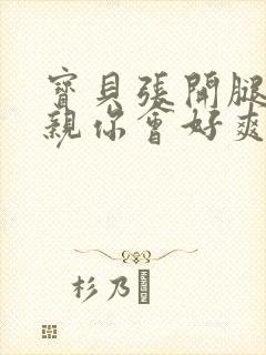 宝贝张开腿让我亲你会好爽