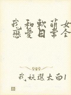 我和软萌女友的恋爱日常全集