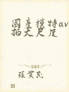 国产模特av私拍大尺度