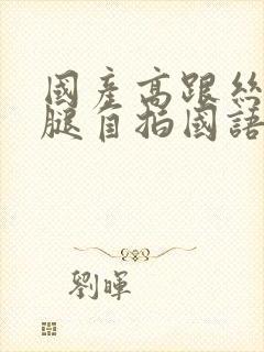 国产高跟丝袜美腿自拍国语