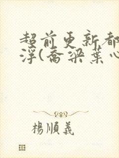 超前更新都市沉浮(乔梁叶心仪)又名:做局