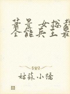 萧晨 女总裁的全能兵王最新更新