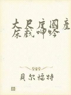 大尺度国产做爰床戏呻吟