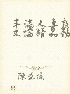 丰满人妻熟妇乱又伦精品劲