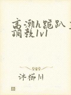 高潮h跪趴主人调教1v1