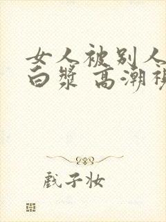 女人被别人操出白浆 高潮视频