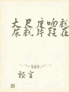 大尺度吻戏激情床戏片段在线观看