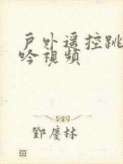 户外遥控跳蛋呻吟视频