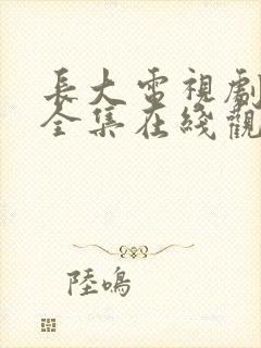 长大电视剧免费全集在线观看西瓜