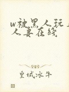 w被黑人玩弄的人妻在线