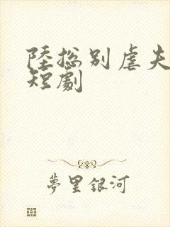 陆总别虐夫人了短剧