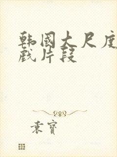 韩国大尺度激情戏片段