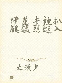 伊万卡被扒开双腿猛烈进入