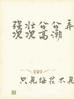 强壮公公弄得我次次高潮