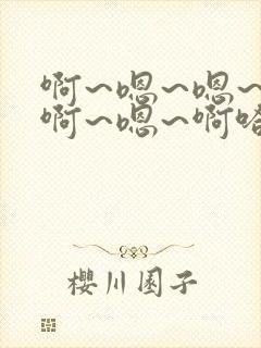 啊~嗯~嗯~啊啊~嗯~啊哈~啊~