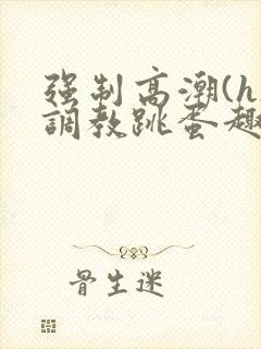 强制高潮(h)调教跳蛋趣笔阁