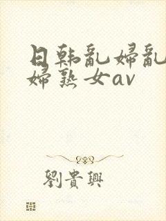 日韩乱妇乱女熟妇熟女av
