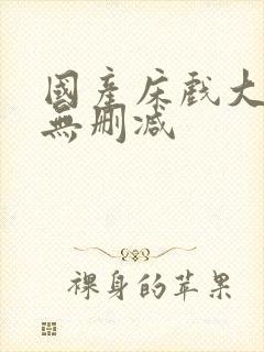 国产床戏大尺度无删减