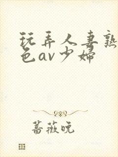 玩弄人妻熟妇性色av少妇