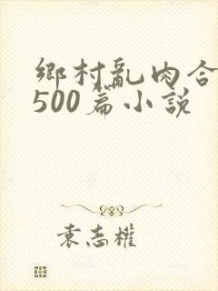 乡村乱肉合集乱500篇小说
