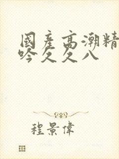 国产高潮精品呻吟久久八