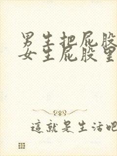 男生把屁股插进女生屁股里的视频