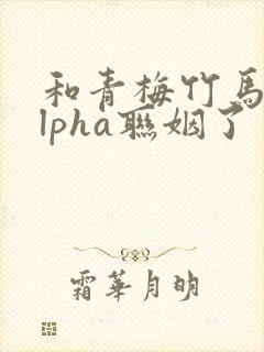 和青梅竹马的alpha联姻了 笔趣阁封面