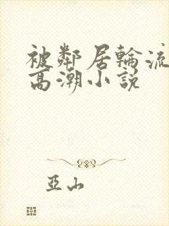 被邻居轮流澡到高潮小说